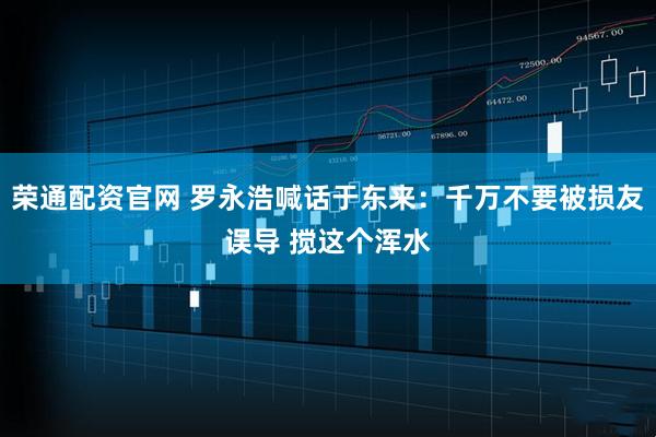 荣通配资官网 罗永浩喊话于东来：千万不要被损友误导 搅这个浑水
