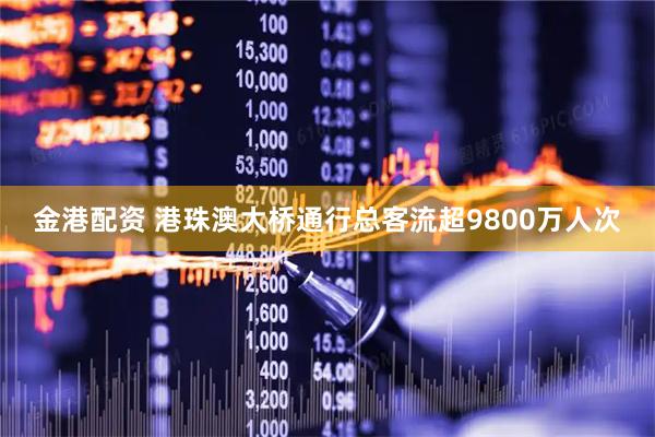 金港配资 港珠澳大桥通行总客流超9800万人次