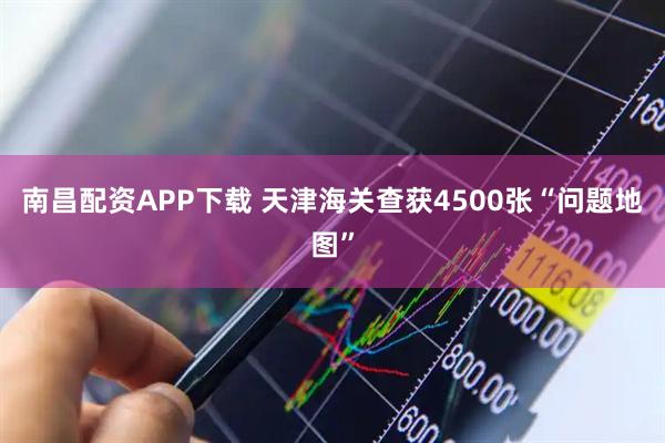 南昌配资APP下载 天津海关查获4500张“问题地图”