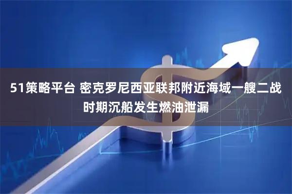51策略平台 密克罗尼西亚联邦附近海域一艘二战时期沉船发生燃油泄漏