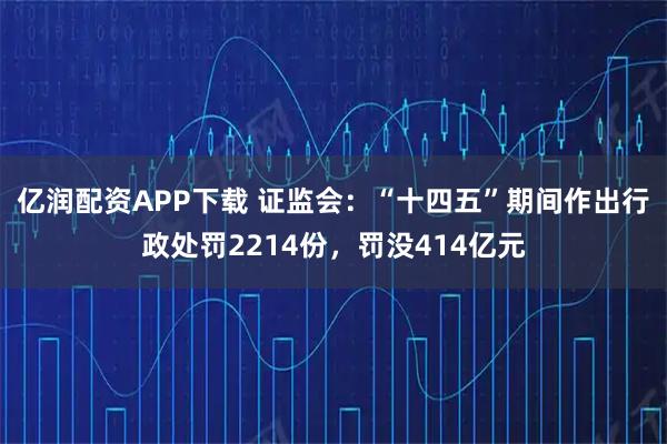 亿润配资APP下载 证监会：“十四五”期间作出行政处罚2214份，罚没414亿元