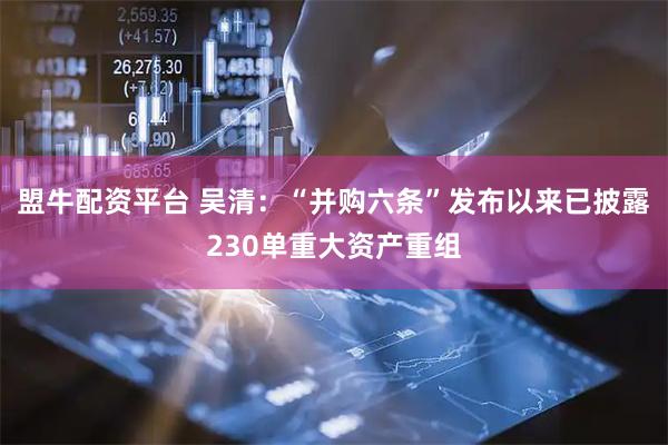 盟牛配资平台 吴清：“并购六条”发布以来已披露230单重大资产重组