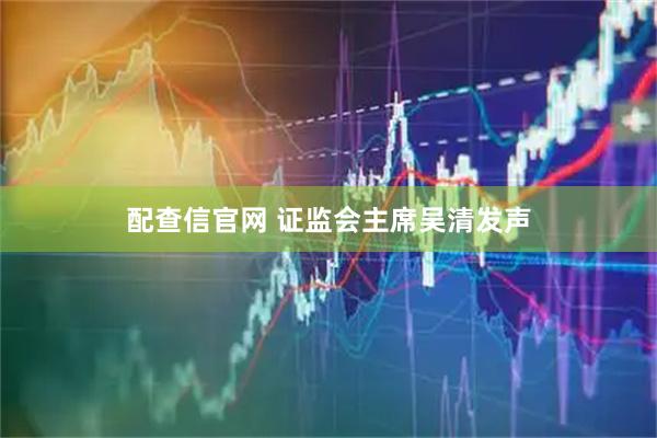 配查信官网 证监会主席吴清发声