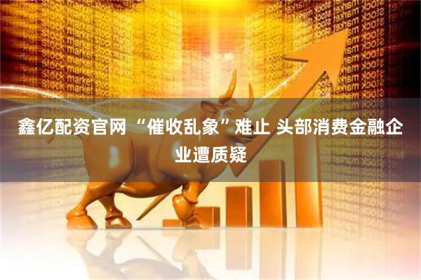 鑫亿配资官网 “催收乱象”难止 头部消费金融企业遭质疑