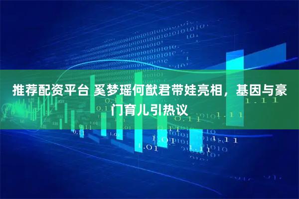 推荐配资平台 奚梦瑶何猷君带娃亮相，基因与豪门育儿引热议
