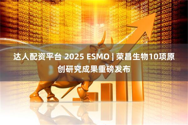 达人配资平台 2025 ESMO | 荣昌生物10项原创研究成果重磅发布
