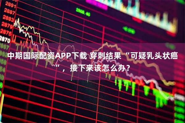 中期国际配资APP下载 穿刺结果 “可疑乳头状癌”，接下来该怎么办？