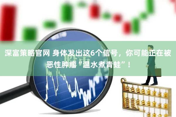 深富策略官网 身体发出这6个信号，你可能正在被恶性肿瘤“温水煮青蛙”！