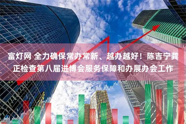 富灯网 全力确保常办常新、越办越好！陈吉宁龚正检查第八届进博会服务保障和办展办会工作