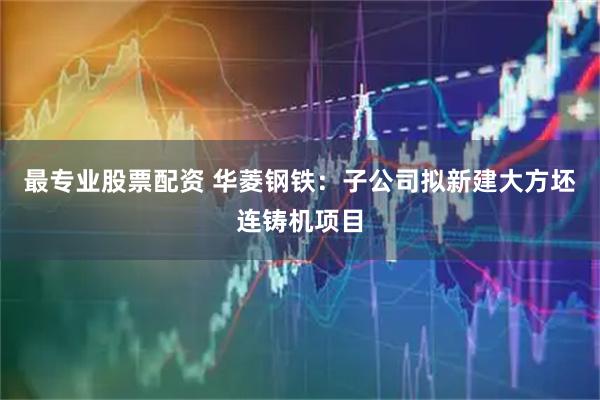 最专业股票配资 华菱钢铁：子公司拟新建大方坯连铸机项目
