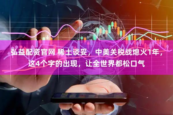 弘益配资官网 稀土谈妥，中美关税战熄火1年，这4个字的出现，让全世界都松口气