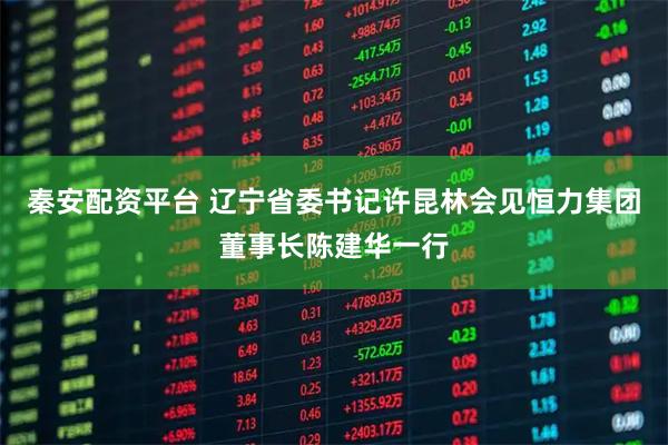 秦安配资平台 辽宁省委书记许昆林会见恒力集团董事长陈建华一行