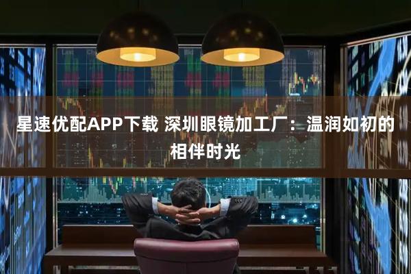 星速优配APP下载 深圳眼镜加工厂：温润如初的相伴时光