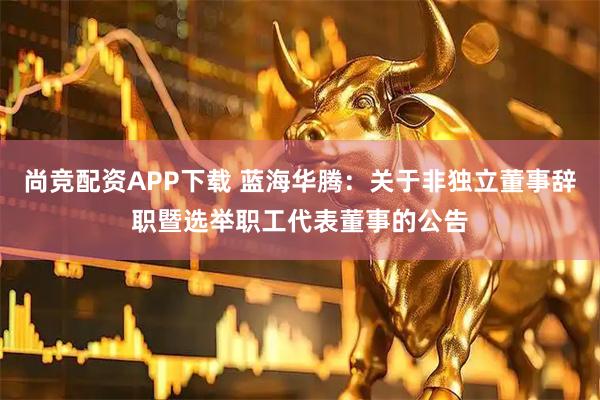 尚竞配资APP下载 蓝海华腾：关于非独立董事辞职暨选举职工代表董事的公告