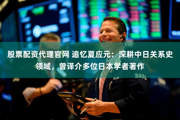 股票配资代理官网 追忆夏应元：深耕中日关系史领域，曾译介多位日本学者著作