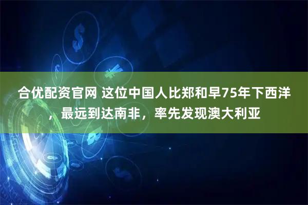合优配资官网 这位中国人比郑和早75年下西洋，最远到达南非，率先发现澳大利亚