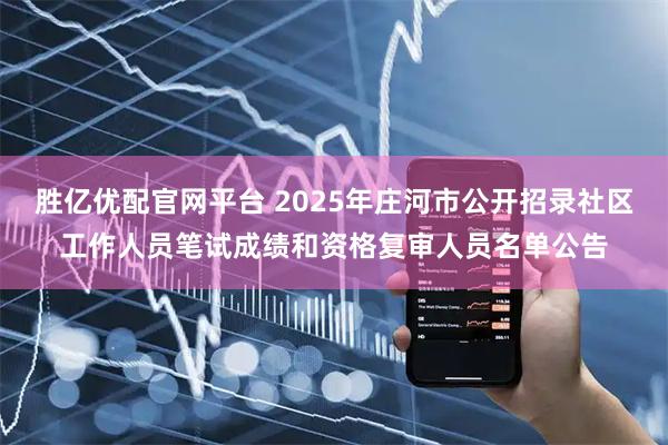 胜亿优配官网平台 2025年庄河市公开招录社区工作人员笔试成绩和资格复审人员名单公告