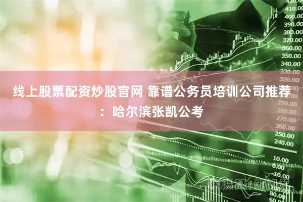 线上股票配资炒股官网 靠谱公务员培训公司推荐：哈尔滨张凯公考