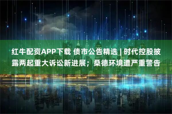 红牛配资APP下载 债市公告精选 | 时代控股披露两起重大诉讼新进展；桑德环境遭严重警告