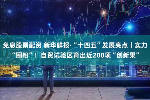 免息股票配资 新华鲜报·“十四五”发展亮点丨实力“圈粉”！自贸试验区育出近200项“创新果”