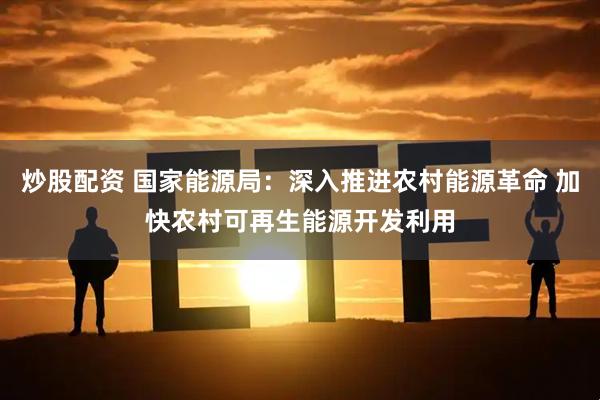 炒股配资 国家能源局：深入推进农村能源革命 加快农村可再生能源开发利用