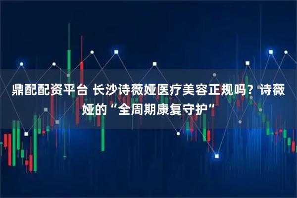 鼎配配资平台 长沙诗薇娅医疗美容正规吗？诗薇娅的“全周期康复守护”