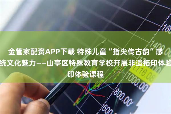 金管家配资APP下载 特殊儿童“指尖传古韵”感受传统文化魅力——山亭区特殊教育学校开展非遗拓印体验课程