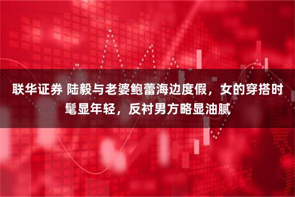 联华证券 陆毅与老婆鲍蕾海边度假，女的穿搭时髦显年轻，反衬男方略显油腻