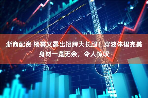 浙商配资 杨幂又露出招牌大长腿！穿液体裙完美身材一览无余，令人惊叹