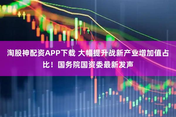 淘股神配资APP下载 大幅提升战新产业增加值占比！国务院国资委最新发声