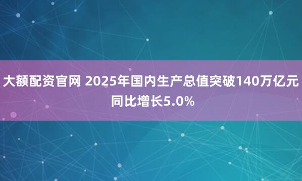 大额配资官网 2025年国内生产总值突破140万亿元 同比增长5.0%
