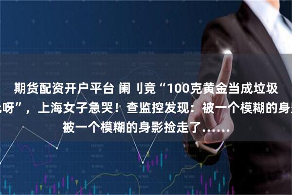 期货配资开户平台 阑刂竟“100克黄金当成垃圾扔了，10万元呀”，上海女子急哭！查监控发现：被一个模糊的身影捡走了……