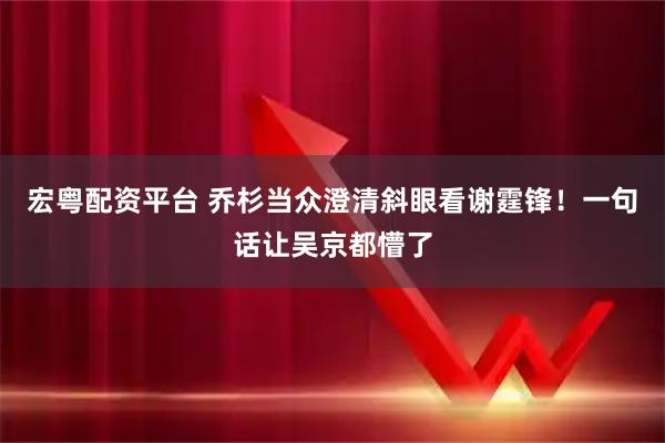 宏粤配资平台 乔杉当众澄清斜眼看谢霆锋！一句话让吴京都懵了
