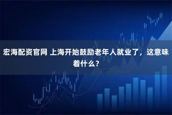 宏海配资官网 上海开始鼓励老年人就业了，这意味着什么？