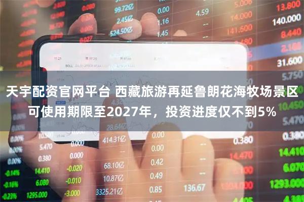 天宇配资官网平台 西藏旅游再延鲁朗花海牧场景区可使用期限至2027年，投资进度仅不到5%