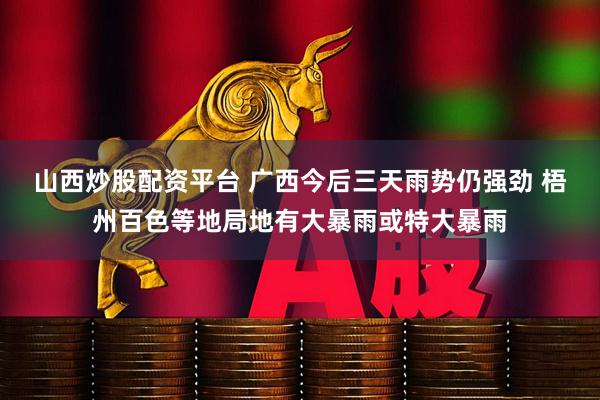 山西炒股配资平台 广西今后三天雨势仍强劲 梧州百色等地局地有大暴雨或特大暴雨