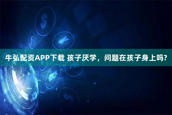 牛弘配资APP下载 孩子厌学，问题在孩子身上吗?