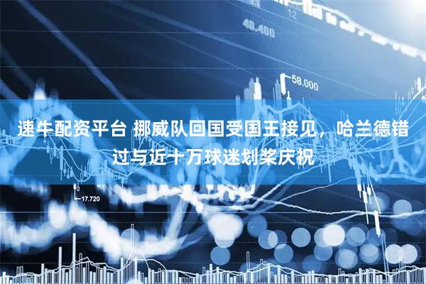速牛配资平台 挪威队回国受国王接见，哈兰德错过与近十万球迷划桨庆祝