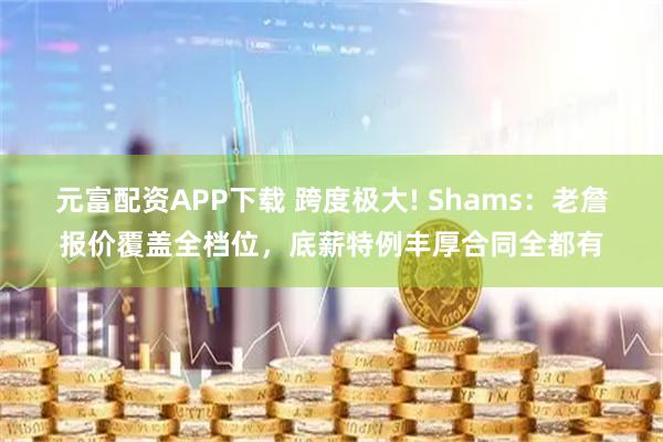 元富配资APP下载 跨度极大! Shams：老詹报价覆盖全档位，底薪特例丰厚合同全都有