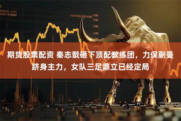 期货股票配资 秦志戬砸下顶配教练团，力保蒯曼跻身主力，女队三足鼎立已经定局