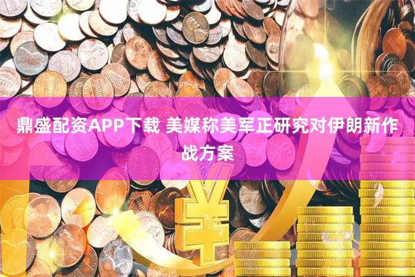 鼎盛配资APP下载 美媒称美军正研究对伊朗新作战方案